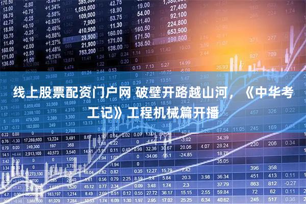 线上股票配资门户网 破壁开路越山河,《中华考工记》工程机械篇开播