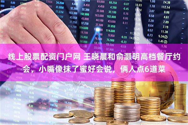 线上股票配资门户网 王晓晨和俞灏明高档餐厅约会，小嘴像抹了蜜好会说，俩人点6道菜