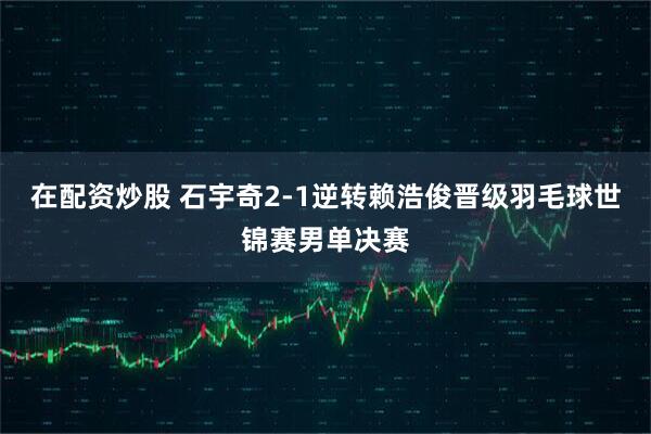 在配资炒股 石宇奇2-1逆转赖浩俊晋级羽毛球世锦赛男单决赛