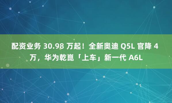 配资业务 30.98 万起！全新奥迪 Q5L 官降 4 万，华为乾崑「上车」新一代 A6L