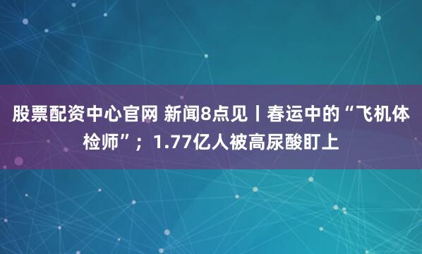 股票配资中心官网 新闻8点见丨春运中的“飞机体检师”；1.77亿人被高尿酸盯上