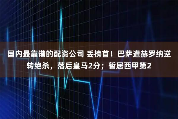 国内最靠谱的配资公司 丢榜首！巴萨遭赫罗纳逆转绝杀，落后皇马2分；暂居西甲第2