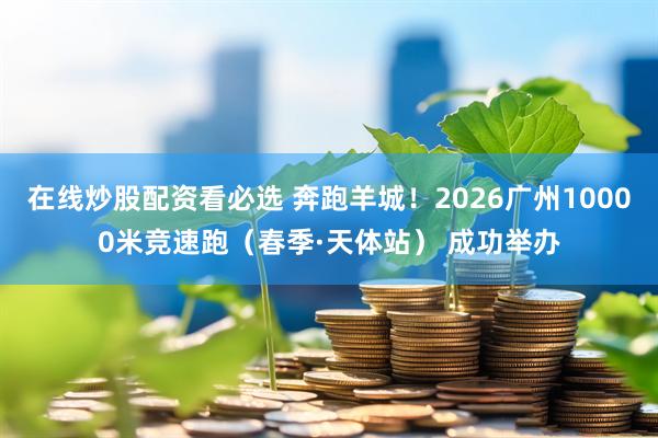 在线炒股配资看必选 奔跑羊城！2026广州10000米竞速跑（春季·天体站） 成功举办
