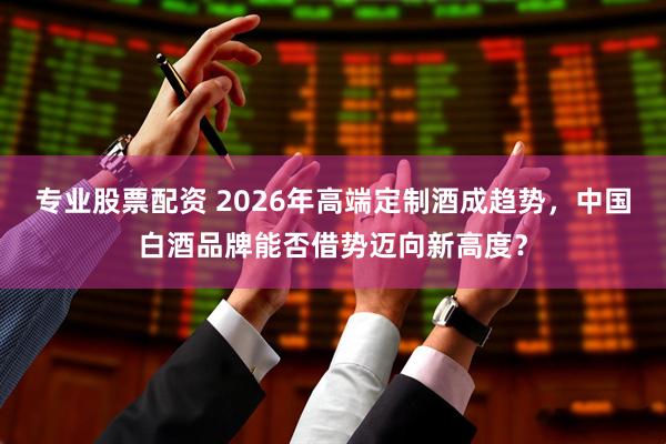 专业股票配资 2026年高端定制酒成趋势，中国白酒品牌能否借势迈向新高度？