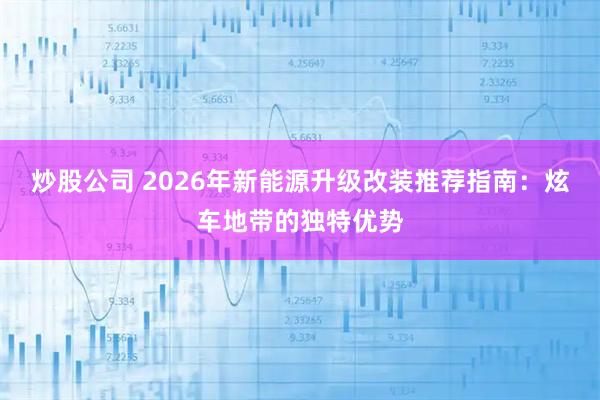 炒股公司 2026年新能源升级改装推荐指南：炫车地带的独特优势
