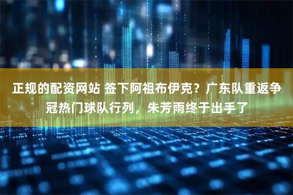 正规的配资网站 签下阿祖布伊克?广东队重返争冠热门球队行列,朱芳雨终于出手了