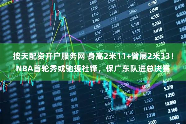 按天配资开户服务网 身高2米11+臂展2米33!NBA首轮秀或驰援杜锋,保广东队进总决赛