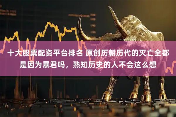 十大股票配资平台排名 原创历朝历代的灭亡全都是因为暴君吗,熟知历史的人不会这么想
