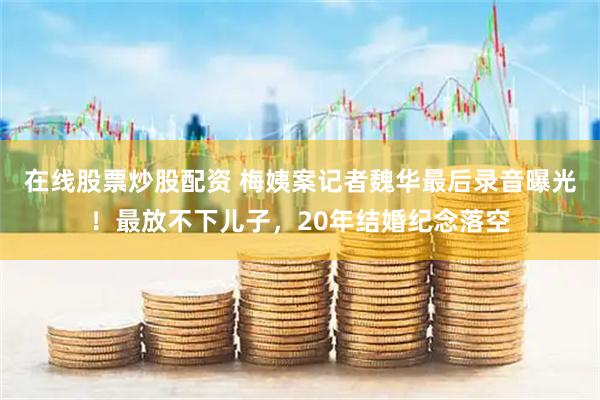 在线股票炒股配资 梅姨案记者魏华最后录音曝光！最放不下儿子，20年结婚纪念落空