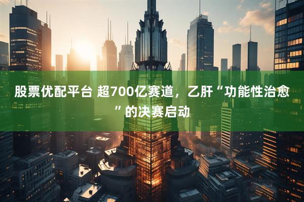股票优配平台 超700亿赛道，乙肝“功能性治愈”的决赛启动
