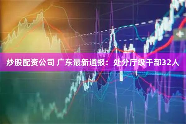 炒股配资公司 广东最新通报：处分厅级干部32人