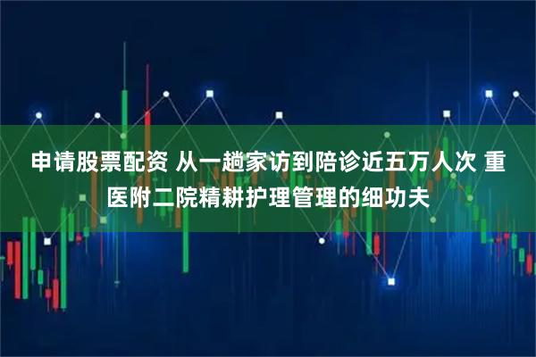 申请股票配资 从一趟家访到陪诊近五万人次 重医附二院精耕护理管理的细功夫