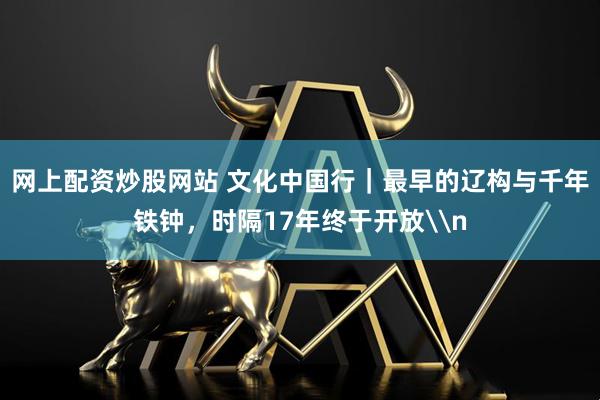 网上配资炒股网站 文化中国行｜最早的辽构与千年铁钟，时隔17年终于开放\n