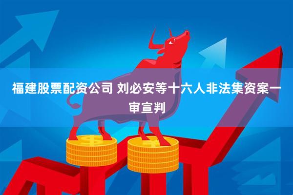 福建股票配资公司 刘必安等十六人非法集资案一审宣判