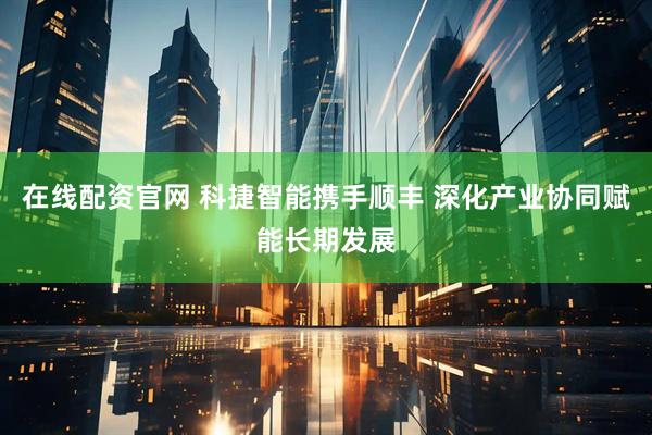在线配资官网 科捷智能携手顺丰 深化产业协同赋能长期发展