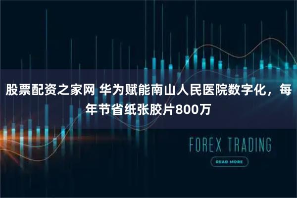 股票配资之家网 华为赋能南山人民医院数字化，每年节省纸张胶片800万