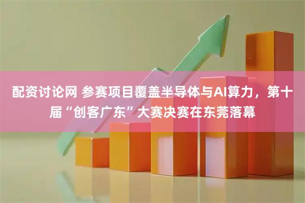 配资讨论网 参赛项目覆盖半导体与AI算力，第十届“创客广东”大赛决赛在东莞落幕