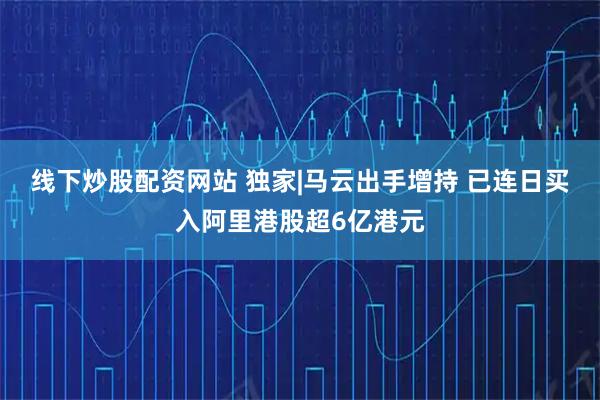 线下炒股配资网站 独家|马云出手增持 已连日买入阿里港股超6亿港元