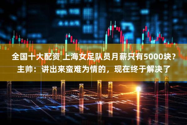 全国十大配资 上海女足队员月薪只有5000块？主帅：讲出来蛮难为情的，现在终于解决了